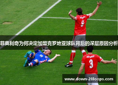 菲奥利奇为何决定加盟克罗地亚球队背后的深层原因分析 菲奥利奇为何决定加盟克罗地亚球队背后的深层原因分析