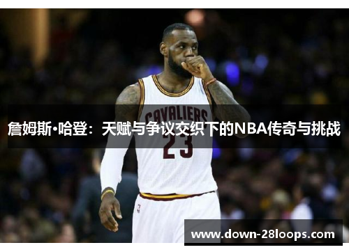 詹姆斯·哈登:天赋与争议交织下的NBA传奇与挑战 詹姆斯·哈登:天赋与争议交织下的NBA传奇与挑战
