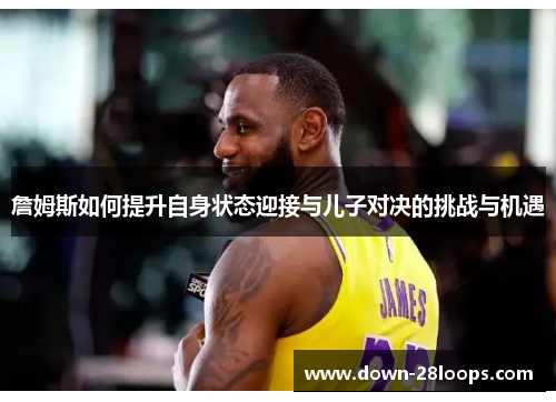 詹姆斯如何提升自身状态迎接与儿子对决的挑战与机遇 詹姆斯如何提升自身状态迎接与儿子对决的挑战与机遇