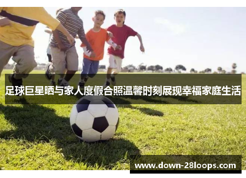 足球巨星晒与家人度假合照温馨时刻展现幸福家庭生活 足球巨星晒与家人度假合照温馨时刻展现幸福家庭生活
