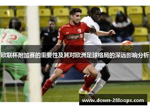 欧联杯附加赛的重要性及其对欧洲足球格局的深远影响分析 欧联杯附加赛的重要性及其对欧洲足球格局的深远影响分析