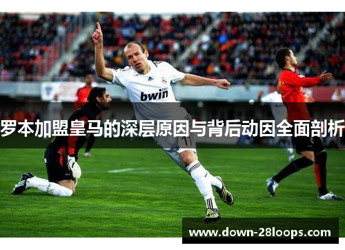 罗本加盟皇马的深层原因与背后动因全面剖析