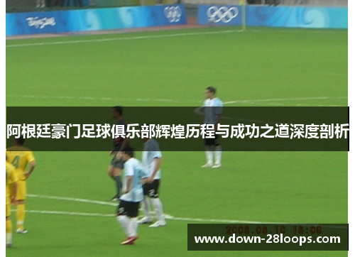 阿根廷豪门足球俱乐部辉煌历程与成功之道深度剖析