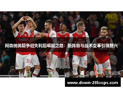 阿森纳英超争冠失利后崛起之路：新阵容与战术变革引领复兴