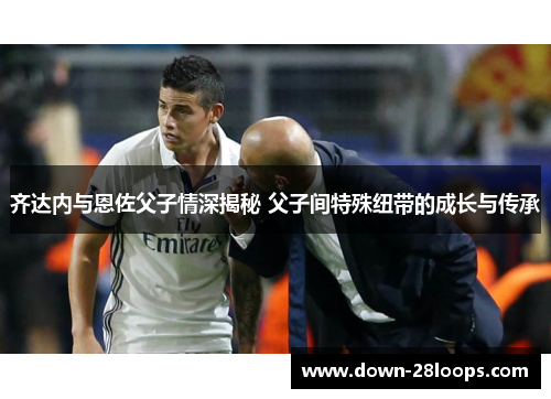 齐达内与恩佐父子情深揭秘 父子间特殊纽带的成长与传承