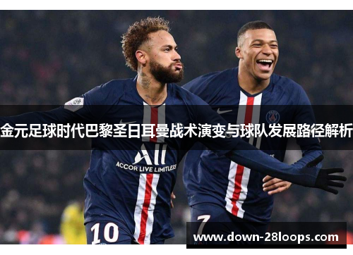 金元足球时代巴黎圣日耳曼战术演变与球队发展路径解析 金元足球时代巴黎圣日耳曼战术演变与球队发展路径解析