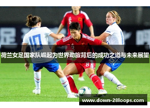 荷兰女足国家队崛起为世界劲旅背后的成功之道与未来展望 荷兰女足国家队崛起为世界劲旅背后的成功之道与未来展望