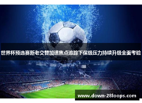 世界杯预选赛新老交替加速焦点追踪下保级压力持续升级全面考验