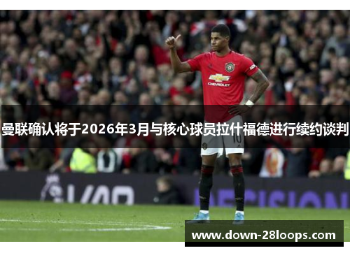 曼联确认将于2026年3月与核心球员拉什福德进行续约谈判