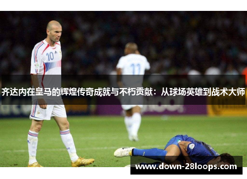 齐达内在皇马的辉煌传奇成就与不朽贡献:从球场英雄到战术大师 齐达内在皇马的辉煌传奇成就与不朽贡献:从球场英雄到战术大师